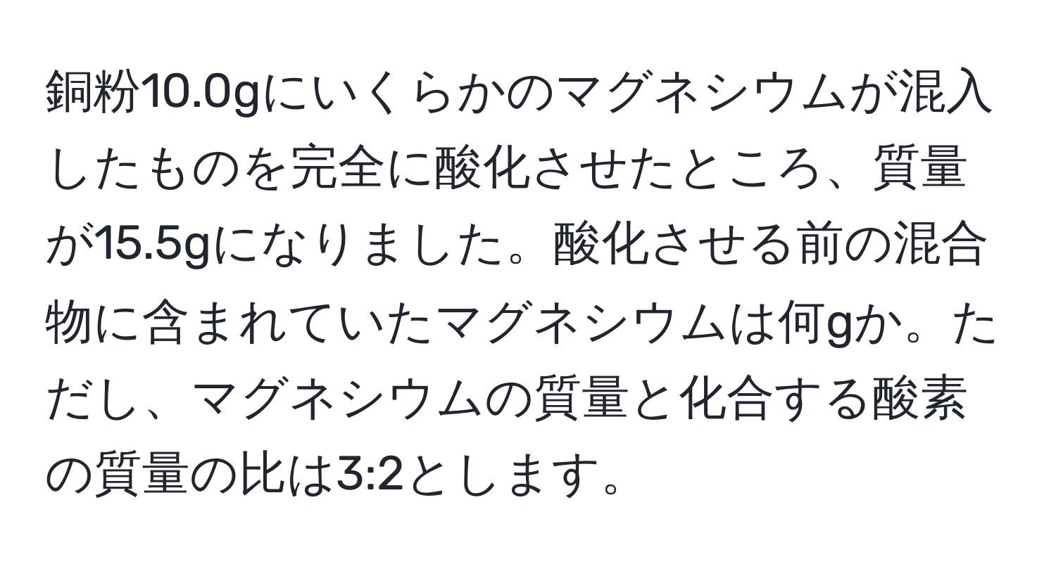 銅粉10.0gにいくらかのマグネシウムが混入したものを完全に酸化させたところ、質量が15.5gになりました。酸化させる前の混合物に含まれていたマグネシウムは何gか。ただし、マグネシウムの質量と化合する酸素の質量の比は3:2とします。