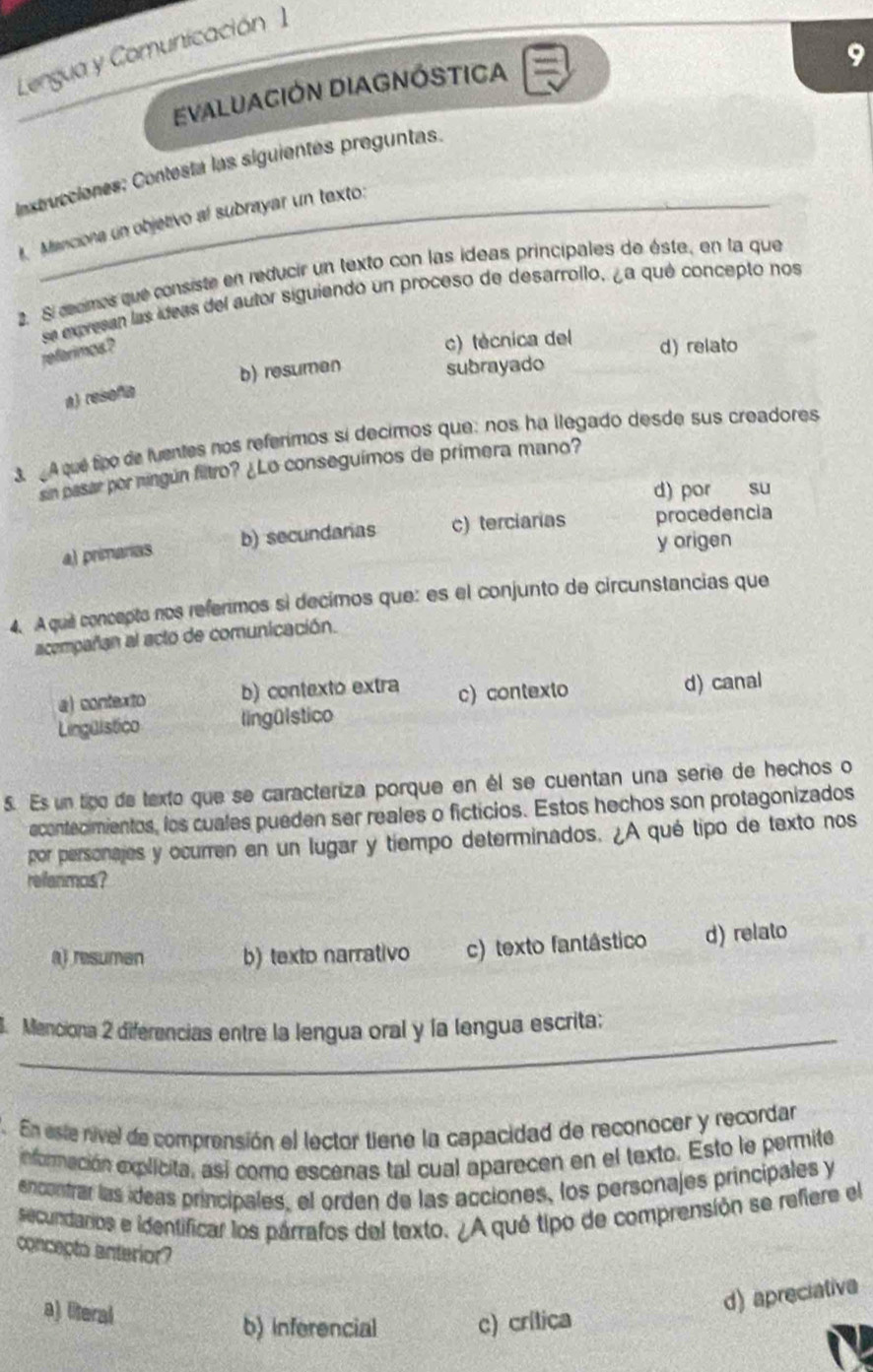 Lengua y Comunicación I
EVALUACIÓN DIAGNÓSTICA
lnxtrucciones; Contesta las siguientes preguntas. 9
l. Manciona un objetivo al subrayar un texto:
2. Si œomes que consiste en reducir un texto con las ideas principales de éste, en la que
se exresan las ídeas del autor siguiendo un proceso de desarrollo, ¿a qué concepto nos
referimos ?
c) técnica del d) relato
a) resofia b) resumen
subrayado
3. A que too de luentes nos referimos si decimos que: nos ha llegado desde sus creadores
sin pasar por ningún filtro? ¿Lo conseguímos de primera mano?
d) por su
a) primarias b) secundaras c) terciarias procedencia
y origen
4. Aquil concepto nos referimos si decimos que: es el conjunto de circunstancias que
acempañan al acto de comunicación.
a) contexto b) contexto extra c) contexto
d) canal
Lingüistico lingülstico
5. Es un tigo de texto que se caracteriza porque en él se cuentan una serie de hechos o
econtecimientos, los cuales pueden ser reales o ficticios. Estos hechos son protagonizados
por personajes y ocurren en un lugar y tiempo determinados. ¿A qué tipo de texto nos
refenmos?
a) resumen b) texto narrativo c) texto fantâstico d) relato
_
. Menciona 2 diferencias entre la lengua oral y la lengua escrita;
7. En este nível de comprensión el lector tiene la capacidad de reconocer y recordar
eformación explicita, así como escenas tal cual aparecen en el texto. Esto le permite
encontrar las ídeas principales, el orden de las acciones, los personajes principales y
secundarios e identificar los párrafos del texto. ¿A qué tipo de comprensión se refiere el
concepto anterior?
a) lteral
d) apreciativa
b) inferencial c) crítica