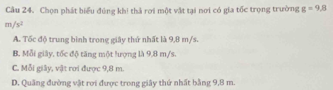 Chọn phát biểu đúng khi thả rơi một vật tại nơi có gia tốc trọng trường g=9,8
m/s^2
A. Tốc độ trung bình trong giây thứ nhất là 9,8 m/s.
B. Mỗi giây, tốc độ tăng một lượng là 9,8 m/s.
C. Mỗi giây, vật rơi được 9,8 m.
D. Quãng đường vật rơi được trong giây thứ nhất bằng 9,8 m.