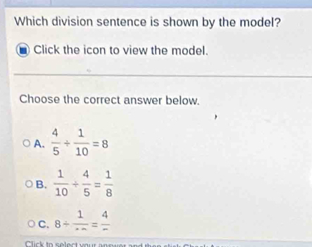 Which division sentence is shown by the model?
Click the icon to view the model.
Choose the correct answer below.
A.  4/5 /  1/10 =8
B.  1/10 /  4/5 = 1/8 
C. 8/  1/· ·  = 4/- 
Click to select your answer and the