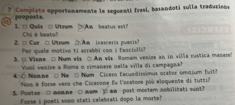 Completa opportunamente le seguenti frasi, basandoti sulla traduzione 
proposta. 
1. ª Quis → Utrum An beatus est? 
Chi è beato? 
2. ª Cur → Utrum An irasceris pueris? 
Per quale motivo ti arrabbi con i fanciulli? 
3. ª Visne Num vis □ An vis Romam venire an in villa rustica manere? 
Vuoi venire a Roma o rimanere nella villa di campagna? 
4 Nonne Ne Num Cicero facundissimus orator omnium fuit? 
Non è forse vero che Cicerone fu l'oratore più eloquente di tutti? 
5. Poetae □ nonne □ num _ an post mortem nobilitati sunt? 
Forse i poeti sono stati celebrati dopo la morte?