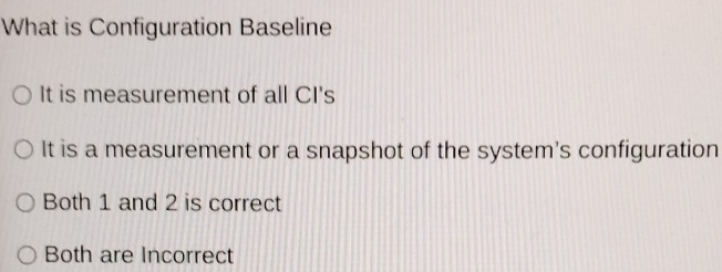 What is Configuration Baseline
It is measurement of all CI's
It is a measurement or a snapshot of the system's configuration
Both 1 and 2 is correct
Both are Incorrect