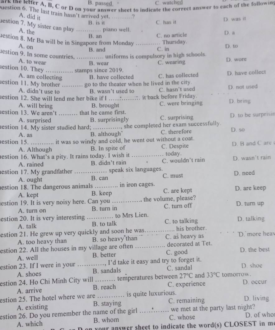 pas_  _ __ C. watched
ark the letter A, B, C or D on your answer sheet to indicate the correct answer to each of the following
Question 6. The last train hasn’t arrived yet. _?
A. did it
B. is it C. has it D. was it
destion 7. My sister can play .._ piano well.
A. the D. a
B. an C. no article
uestion 8. Mr Ba will be in Singapore from Monday _Thursday.
A. on D. to
B. and C. in
estion 9. In some countries,   _
uniforms is compulsory in high schools.
A. to wear B. wear C. wearing D. wore
estion 10. They _stamps since 2019.
A. am collecting B. have collected C. has collected D. have collect
estion 11. My brother _go to the theater when he lived in the city.
A. didn’t use to B. wasn’t used to C. hasn't used D. not used
estion 12. She will lend me her bike if I _.. it back before Friday.
A. will bring B. brought C. were bringing D. bring
estion 13. We aren’t _that he came first.
A. surprised B. surprisingly C. surprising D. to be surprisin
estion 14. My sister studied hard; _she completed her exam successfully.
A. as B. although C. therefore
D. so
estion 15. _it was so windy and cold, he went out without a coat.
A. Although B. In spite of C. Despite D. B and C are
estion 16. What’s a pity. It rains today. I wish it _today.
A. rained B. didn’t rain C. wouldn’t rain D. wasn't rain
estion 17. My grandfather _speak six languages.
A. ought B. can C. must D. need
estion 18. The dangerous animals _in iron cages.
A. kept B. keep C. are kept D. are keep
estion 19. It is very noisy here. Can you _the volume, please?
A. turn on B. turn in C. turn off
D. turn up
estion 20. It is very interesting _to Mrs Lien. D. talking
A. talk B. to talk C. to talking
estion 21. He grew up very quickly and soon he was _his brother.
A. too heavy than B. so heavy than C. as heavy as D. more hea
estion 22. All the houses in my village are often _decorated at Tet.
A. well B. better C. good D. the best
estion 23. If I were in your _I’d take it easy and try to forget it.
A. shoes B. sandals C. sandal
D. shoe
estion 24. Ho Chi Minh City will _temperatures between 27°C and 33°C tomorrow.
A. arrive B. reach C. experience
D. occur
estion 25. The hotel where we are _is quite luxurious. D. living
A. existing B. staying C. remaining
estion 26. Do you remember the name of the girl _we met at the party last night?
C. whose D. of who
A. which B. whom
your answer sheet to indicate the word(s) CLOSEST in me