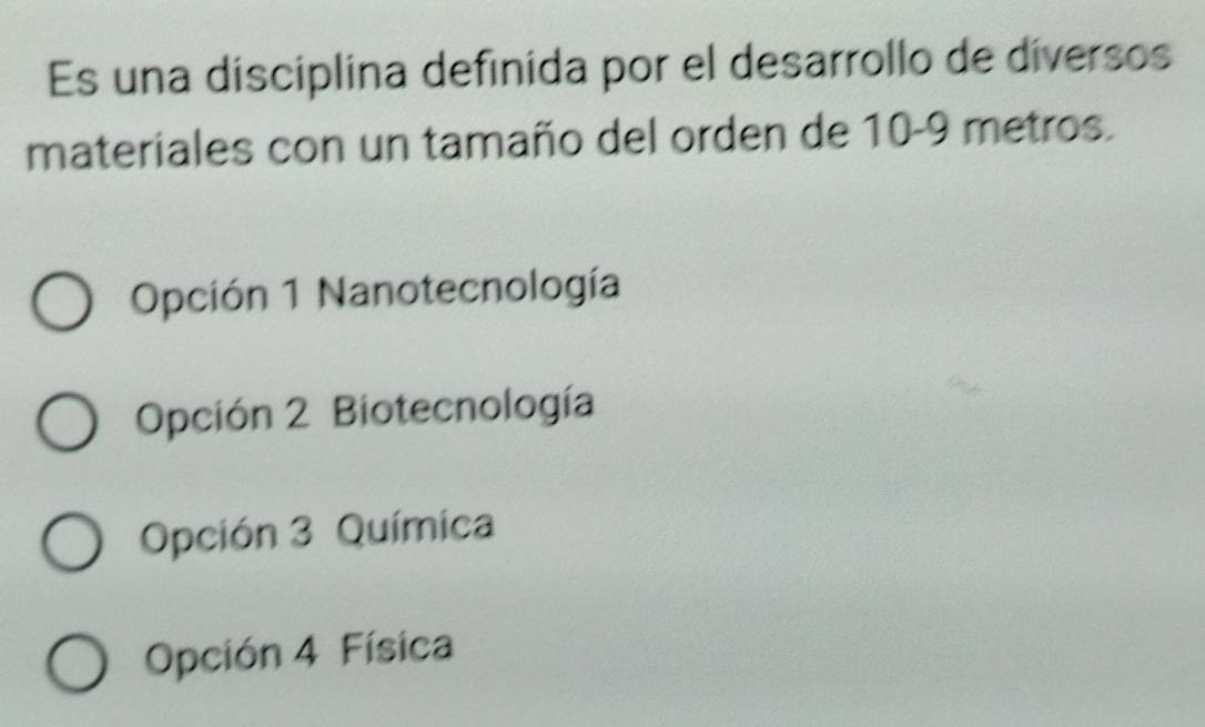 Es una disciplina definida por el desarrollo de diversos
materiales con un tamaño del orden de 10-9 metros.
Opción 1 Nanotecnología
Opción 2 Biotecnología
Opción 3 Química
Opción 4 Física