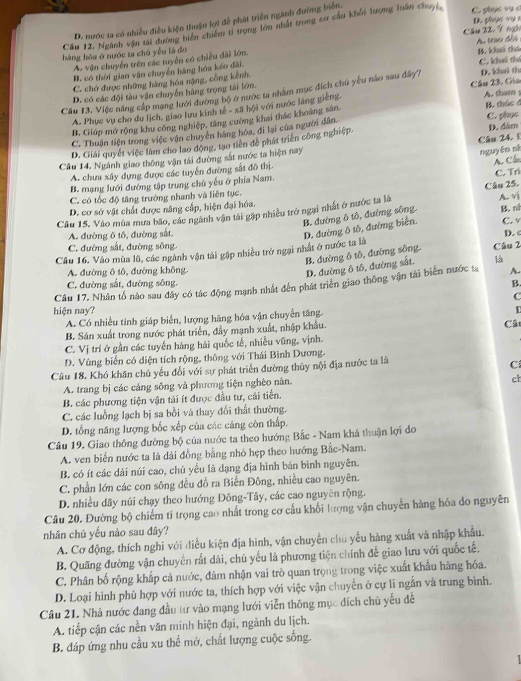 D. p hụ c v y 1
D. nước ta có nhiều điều kiện thuận lợi để phát triển ngành đưỡng biển.
Câu 12, Ngành vận tái đường biến chiếm tỉ trọng lớn nhất trong cơ cầu khổi lượng luân chuyc, C. phục vụ c
B. khui thú
A. vận chuyển trên các tuyển có chiều đãi lớm. Câu 22 Ý với A. uso đế
hàng hóa ở nước ta chủ yếu là đo
B. có thời gian vận chuyển hàng hóa kéo dãi,
C. khi thí
C. chơ được những hàng hóa nặng, công kênh.
D. khai thí
D. có các đội tâu vận chuyển hãng trọng tái lớn.
Câu 23, Gha
Câu 13. Việc nâng cấp mạng lưới đường bộ ở nước ta nhâm mục đích chủ yếu não sau đây7
A. Phục vụ cho du lịch, giao lưu kinh tế - xã hội với nước láng giêng A. tham
B. Giúp mở rộng khu công nghiệp, tăng cường khai thác khoáng sản. B. thức đ
D. đâm
C. Thuận tiện trong việc vận chuyên hàng hóa, đi lại của người dân.
D. Giải quyết việc làm cho lao động, tạo tiên để phát triển công nghiệp. C. phục
nguyên nh
Câu 14. Ngành giao thông vận tải dường sắt nước ta hiện nay Câu 24. £
C. Tr
A. chưa xây dựng được các tuyển đường sắt đô thị.
A. Cầ
B. mạng lưới đường tập trung chủ yếu ở phía Nam.
Câu 25.
C. có tốc độ tăng trưởng nhanh và liên tục.
D. cơ sở vật chất được nâng cấp, hiện đại hóa.
B. đường ô tô, đường sông.
B. n
Câu 15. Vào mùa mưa bão, các ngành vận tải gặp nhiều trở ngại nhất ở nước ta là A. v
D. đường ô tô, đường biển.
A. đường ô tô, đường sắt. C. v
C. đường sắt, đường sông. D. c
Câu 16. Vào mùa lũ, các ngành vận tải gặp nhiều trở ngại nhất ở nước ta là
B. dường ô tô, dường sông.
Câu 2
D. đường ô tô, đường sắt.
là
A. đường ô tô, đường không.
C. đường sắt, đường sông. B.
Câu 17. Nhân tố nào sau đây có tác động mạnh nhất đến phát triển giao thông vận tải biển nước tạ A.
C
hiện nay? D
A. Có nhiều tính giáp biển, lượng hàng hóa vận chuyển tăng.
B. Sản xuất trong nước phát triển, đầy mạnh xuất, nhập khẩu.
Câ
C. Vị trí ở gần các tuyến hàng hải quốc tế, nhiều vũng, vịnh.
D. Vùng biển có diện tích rộng, thông với Thái Bình Dương.
Câu 18. Khó khăn chủ yếu đối với sự phát triển đường thủy nội địa nước ta là
C
A. trang bị các cảng sông và phương tiện nghèo nàn.
ch
B. các phương tiện vận tải ít được đầu tư, cải tiến.
C. các luồng lạch bị sa bồi và thay đổi thất thường.
D. tổng năng lượng bốc xếp của các cảng còn thấp.
Câu 19. Giao thông đường bộ của nước ta theo hướng Bắc - Nam khá thuận lợi do
A. ven biển nước ta là dải đồng bằng nhỏ hẹp theo hướng Bắc-Nam.
B. có ít các dải núi cao, chủ yếu là dạng địa hình bán bình nguyên.
C. phần lớn các con sông đều đồ ra Biển Đông, nhiều cao nguyên.
D. nhiều dãy núi chạy theo hướng Đông-Tây, các cao nguyên rộng.
Câu 20. Đường bộ chiếm tỉ trọng cao nhất trong cơ cấu khối lượng vận chuyển hàng hóa do nguyên
nhân chủ yếu nào sau đây?
A. Cơ động, thích nghi với điều kiện địa hình, vận chuyển chu yếu hàng xuất và nhập khẩu.
B. Quãng đường vận chuyển rất dài, chủ yếu là phương tiện chính để giao lưu với quốc tế.
C. Phân bố rộng khắp cả nước, đảm nhận vai trò quan trọng trong việc xuất khẩu hàng hóa.
D. Loại hình phù hợp với nước ta, thích hợp với việc vận chuyển ở cự lí ngắn và trung bình.
Câu 21. Nhà nước đang đầu tư vào mạng lưới viễn thông mục đích chủ yếu đề
A. tiếp cận các nền văn minh hiện đại, ngành du lịch.
B. đáp ứng nhu cầu xu thế mở, chất lượng cuộc sống.