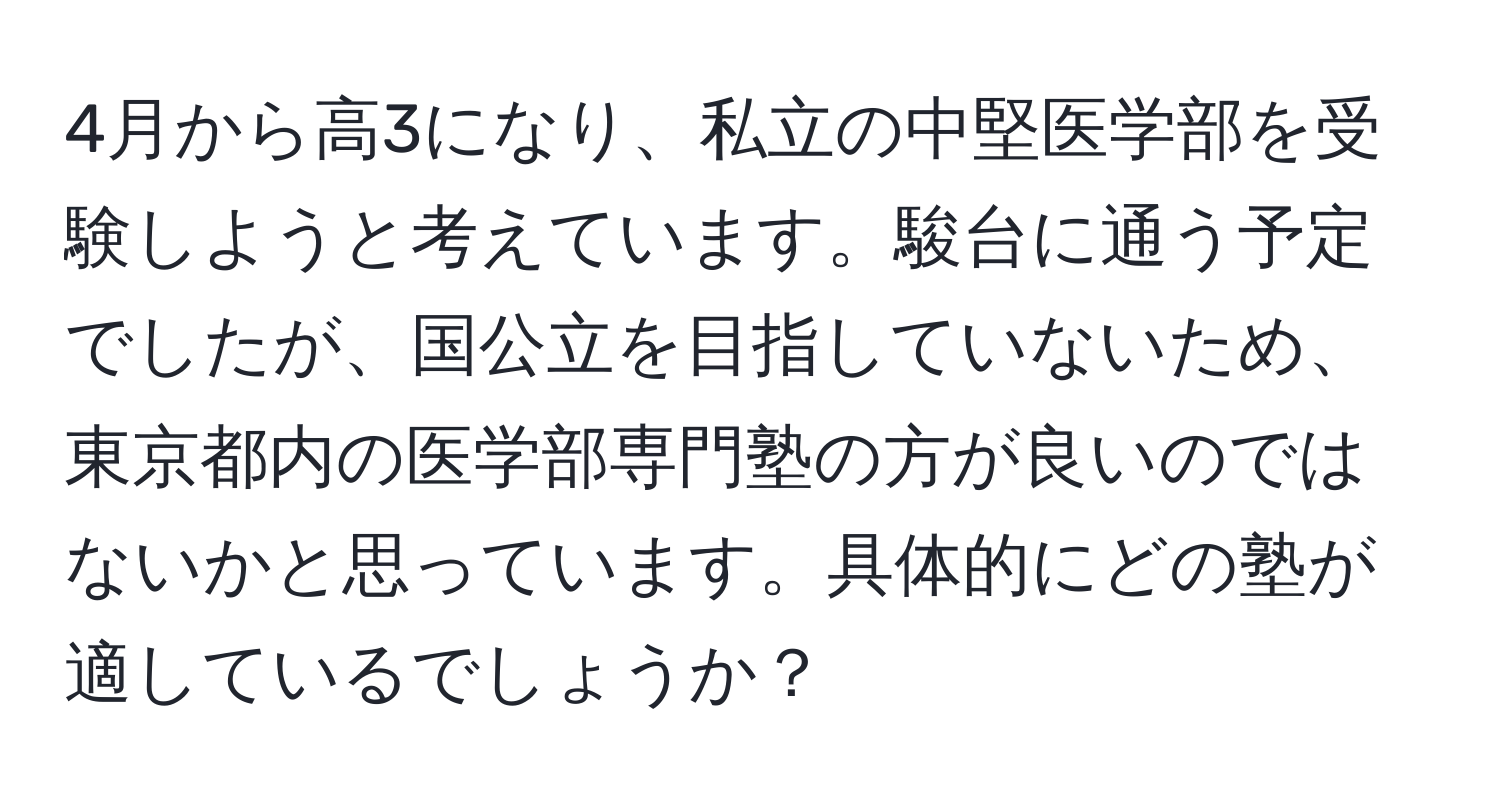 4月から高3になり、私立の中堅医学部を受験しようと考えています。駿台に通う予定でしたが、国公立を目指していないため、東京都内の医学部専門塾の方が良いのではないかと思っています。具体的にどの塾が適しているでしょうか？