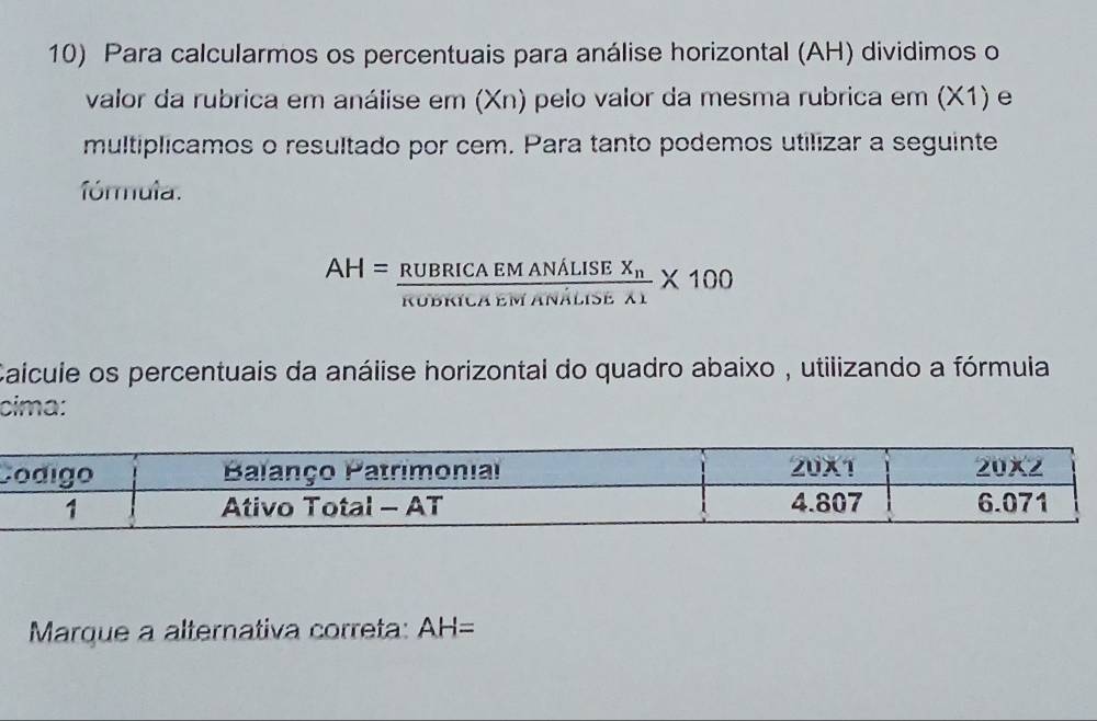 Para calcularmos os percentuais para análise horizontal (AH) dividimos o
valor da rubrica em análise em (Xn) pelo valor da mesma rubrica em (X1) e
multiplicamos o resultado por cem. Para tanto podemos utilizar a seguinte
fórmula.
AH=frac RUBRICAEMANALISEX_nRUDKILAEMANALISEA1* 100
Caícule os percentuais da análise horizontal do quadro abaixo , utilizando a fórmuia
cima:
C
Marque a alternativa correta: AH=