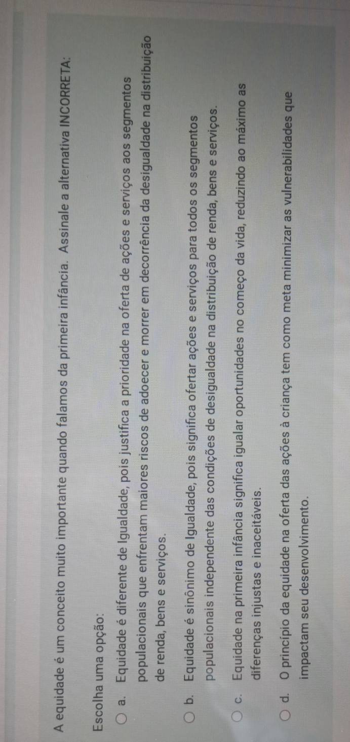 A equidade é um conceito muito importante quando falamos da primeira infância. Assinale a alternativa INCORRETA:
Escolha uma opção:
a. Equidade é diferente de Igualdade, pois justifica a prioridade na oferta de ações e serviços aos segmentos
populacionais que enfrentam maiores riscos de adoecer e morrer em decorrência da desigualdade na distribuição
de renda, bens e serviços.
b. Equidade é sinônimo de Igualdade, pois significa ofertar ações e serviços para todos os segmentos
populacionais independente das condições de desigualdade na distribuição de renda, bens e serviços.
c. Equidade na primeira infância significa igualar oportunidades no começo da vida, reduzindo ao máximo as
diferenças injustas e inaceitáveis.
d. O princípio da equidade na oferta das ações à criança tem como meta minimizar as vulnerabilidades que
impactam seu desenvolvimento.