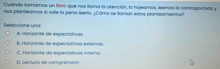 Cuando tomamos un libro que nos llama la atención, lo hojeamos, leemos la contraportada y
nos planteamos si vale la pena leerlo. ¿Cómo se llaman estos planteamientos?
Seleccione una:
A. Horizonte de expectativas.
B. Horizonte de expectativas externas.
C. Horizonte de expectativas interno.
D. Lectura de comprensión