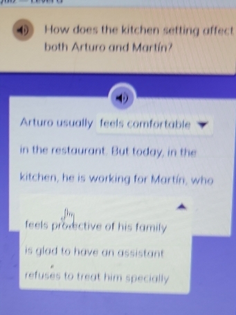 How does the kitchen setting affect
both Arturo and Martín?
Arturo usually feels comfortable
in the restaurant. But today, in the
kitchen, he is working for Martín, who
feels provective of his family
is glad to have an assistant.
refuses to treat him specially