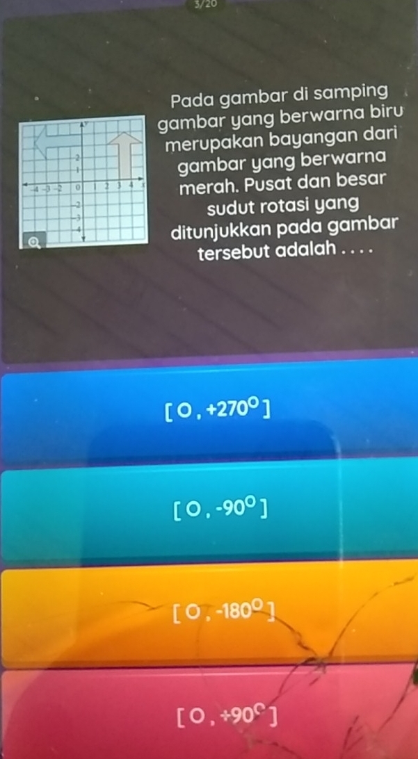 3/20
Pada gambar di samping
gambar yang berwarna biru
a
merupakan bayangan dari
1
gambar yang berwarna
-4 -3 -2 0 2 3 4 merah. Pusat dan besar
-2
-3 sudut rotasi yang
Q ditunjukkan pada gambar
-4
tersebut adalah . . . .
[0,+270°]
[0,-90^0]
[0,-180°
[0,+90^C]