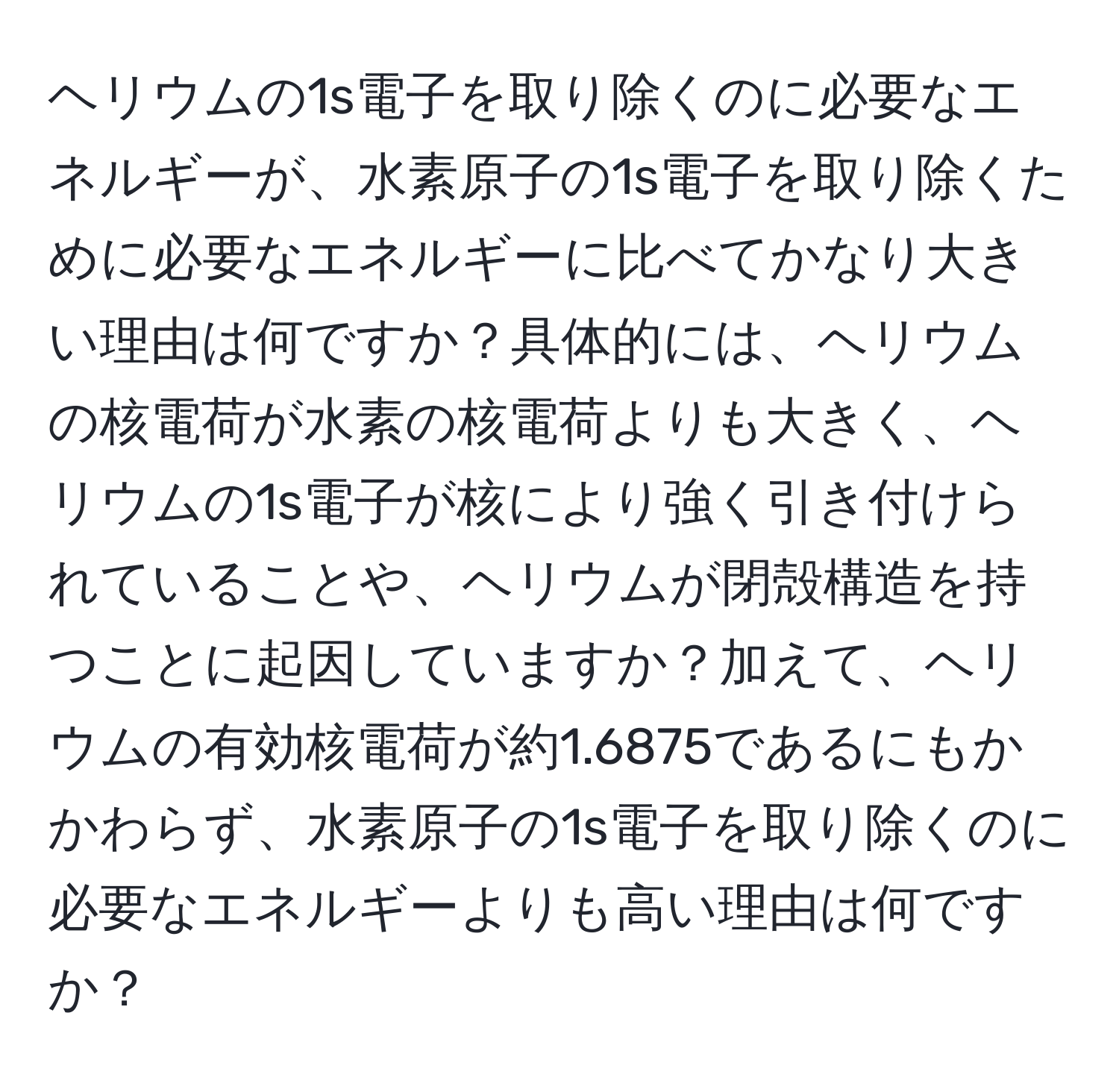 ヘリウムの1s電子を取り除くのに必要なエネルギーが、水素原子の1s電子を取り除くために必要なエネルギーに比べてかなり大きい理由は何ですか？具体的には、ヘリウムの核電荷が水素の核電荷よりも大きく、ヘリウムの1s電子が核により強く引き付けられていることや、ヘリウムが閉殻構造を持つことに起因していますか？加えて、ヘリウムの有効核電荷が約1.6875であるにもかかわらず、水素原子の1s電子を取り除くのに必要なエネルギーよりも高い理由は何ですか？