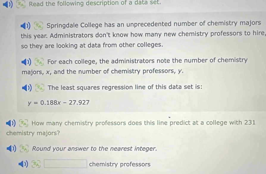 Read the following description of a data set. 
Springdale College has an unprecedented number of chemistry majors 
this year. Administrators don't know how many new chemistry professors to hire, 
so they are looking at data from other colleges. 
For each college, the administrators note the number of chemistry 
majors, x, and the number of chemistry professors, y. 
The least squares regression line of this data set is:
y=0.188x-27.927
How many chemistry professors does this line predict at a college with 231
chemistry majors? 
Round your answer to the nearest integer. 
) □ chemistry professors