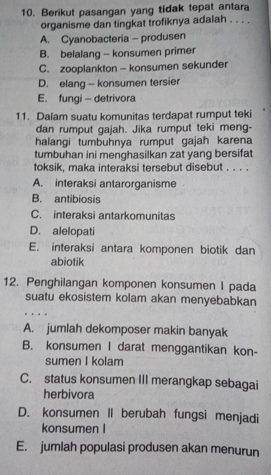 Berikut pasangan yang tidak tepat antara
organisme dan tingkat trofiknya adalah . . . .
A. Cyanobacteria - produsen
B. belalang — konsumen primer
C. zooplankton - konsumen sekunder
D. elang - konsumen tersier
E. fungi — detrivora
11. Dalam suatu komunitas terdapat rumput teki
dan rumput gajah. Jika rumput teki meng-
halangi tumbuhnya rumput gajah karena
tumbuhan ini menghasilkan zat yang bersifat
toksik, maka interaksi tersebut disebut . . . .
A. interaksi antarorganisme
B. antibiosis
C. interaksi antarkomunitas
D. alelopati
E. interaksi antara komponen biotik dan
abiotik
12. Penghilangan komponen konsumen I pada
suatu ekosistem kolam akan menyebabkan
. .
A. jumlah dekomposer makin banyak
B. konsumen I darat menggantikan kon-
sumen I kolam
C. status konsumen III merangkap sebagai
herbivora
D. konsumen II berubah fungsi menjadi
konsumen I
E. jumlah populasi produsen akan menurun