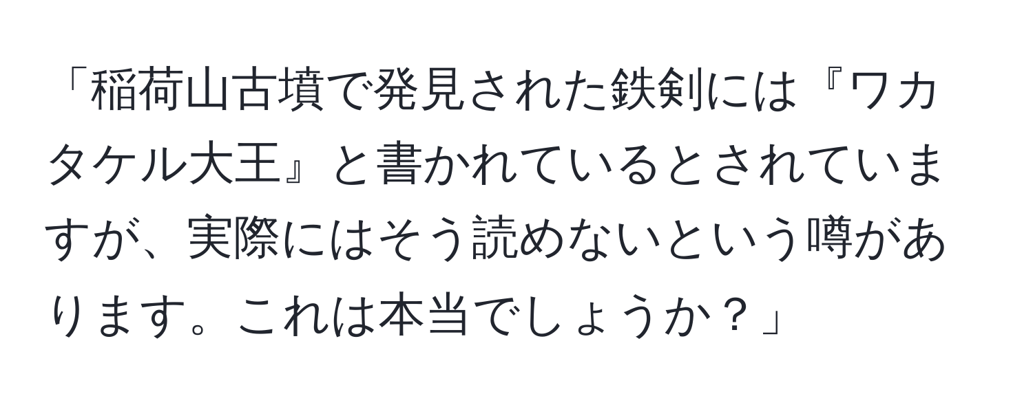 「稲荷山古墳で発見された鉄剣には『ワカタケル大王』と書かれているとされていますが、実際にはそう読めないという噂があります。これは本当でしょうか？」