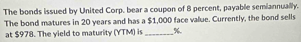 The bonds issued by United Corp. bear a coupon of 8 percent, payable semiannually. 
The bond matures in 20 years and has a $1,000 face value. Currently, the bond sells 
at $978. The yield to maturity (YTM) is _ %.