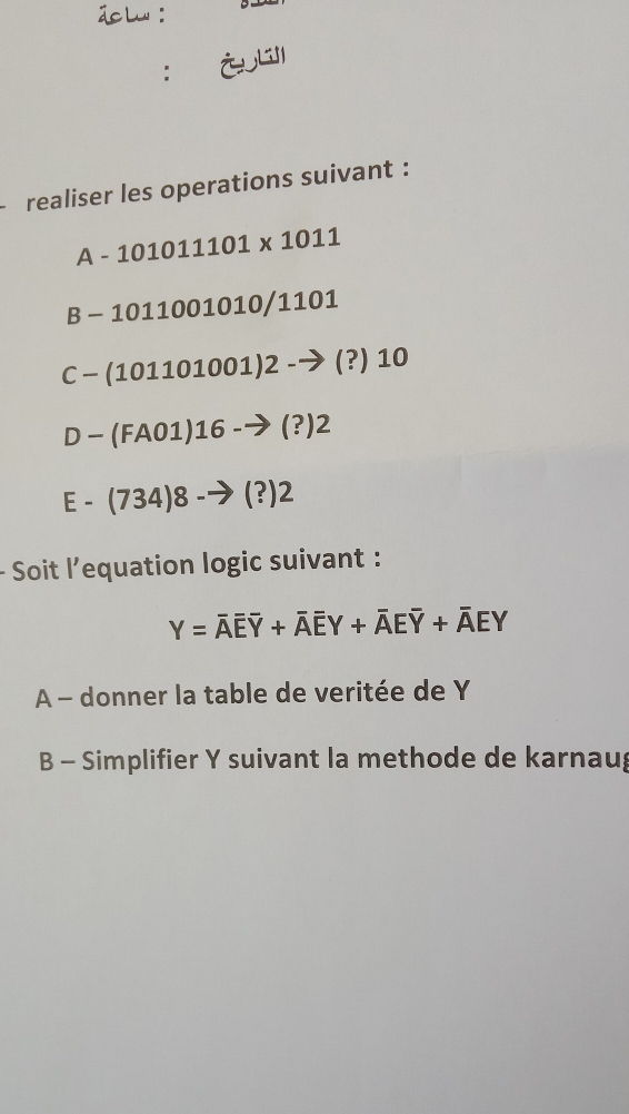 ： ¿ 
realiser les operations suivant :
A-101011101* 1011
B-1011001010/1101
C-(101101001)2- (?) 10
D-(FA01)16-to (?)2
E-(734)8-to (?)2
Soit l’equation logic suivant :
Y=overline Aoverline Eoverline Y+overline Aoverline EY+overline AEoverline Y+overline AEY
A - donner la table de veritée de Y
B - Simplifier Y suivant la methode de karnaug