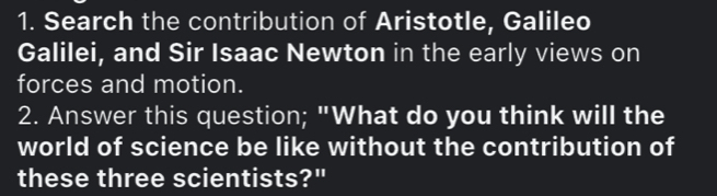 Search the contribution of Aristotle, Galileo 
Galilei, and Sir Isaac Newton in the early views on 
forces and motion. 
2. Answer this question; "What do you think will the 
world of science be like without the contribution of 
these three scientists?"