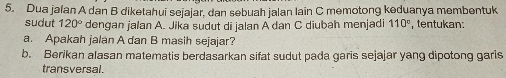 Dua jalan A dan B diketahui sejajar, dan sebuah jalan lain C memotong keduanya membentuk 
sudut 120° dengan jalan A. Jika sudut di jalan A dan C diubah menjadi 110° , tentukan: 
a. Apakah jalan A dan B masih sejajar? 
b. Berikan alasan matematis berdasarkan sifat sudut pada garis sejajar yang dipotong garis 
transversal.