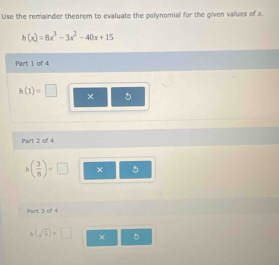 Use the remainder theorem to evaluate the polynomial for the given values of x.
h(x)=8x^3-3x^2-40x+15
Part 1 of 4
h(1)=□ × 
Part 2 of 4
h( 3/8 )=□ × 
Part 3 of 4
h(sqrt(5))=□ × 6