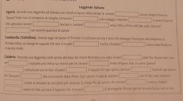 Leggende Staliane 
Liguria, Secondo una leggenda, ad Alassio, una rittadina lgure, molto tempo fa (ere) a 'une stteghe chiarute 
bazure!Welle nom di tempesta, le sieghe (Wtrovars!) sullia spiaggía, fretterel | 
the i pesratori (avere) Tasciaño e Kavisle? verso lAfrica, Prima del alba, peri iorase in mure le barche 
con enormi quantità di datteri . 
Lombardia (Valtellima). Ancora oggi nel paese di Primolo à tradizione torcare il vetro che protegge l'immagine della Madonma di 
in questa moda. Primolo isfatti, un tempo le ragazze che noπ (γνοκανε) rearito (chiestere) Faluno deila Madonna 
Calabeia. Secondo una leggenda, nele groce alla base del reome Rivertino una volta (v delle fate. Quevse fate /vole 
costruire una chiesa sul moste perché resreres molta religlave. Solo un uama (porere 
comunicare con le fate. (Essere) l ragazzo che ogm qioro (portare) il pranzo agíí uomin 
che Savocasel aíla costruziene della chiesa. Ogri gierno il ragazzo (paríae) con le fane e poi. fandaret 
a date al muratori le istruzioni per costruire la chiesa. Ma gl uarrni,che fesserel curiou e (volère) 
vedese le fate, uccisero i ragauzo, che (revcare) d i proteggerle. Da quel giorno ressuma ha plu viio le fate