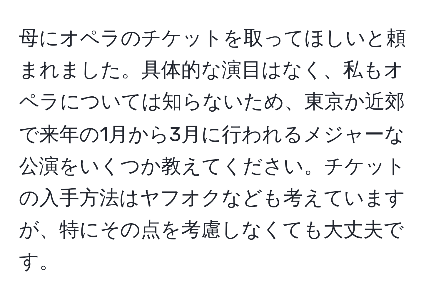 母にオペラのチケットを取ってほしいと頼まれました。具体的な演目はなく、私もオペラについては知らないため、東京か近郊で来年の1月から3月に行われるメジャーな公演をいくつか教えてください。チケットの入手方法はヤフオクなども考えていますが、特にその点を考慮しなくても大丈夫です。