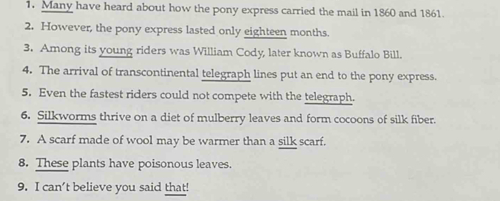 Many have heard about how the pony express carried the mail in 1860 and 1861. 
2. However, the pony express lasted only eighteen months. 
3. Among its young riders was William Cody, later known as Buffalo Bill. 
4. The arrival of transcontinental telegraph lines put an end to the pony express. 
5. Even the fastest riders could not compete with the telegraph. 
6. Silkworms thrive on a diet of mulberry leaves and form cocoons of silk fiber. 
7. A scarf made of wool may be warmer than a silk scarf. 
8. These plants have poisonous leaves. 
9. I can't believe you said that!