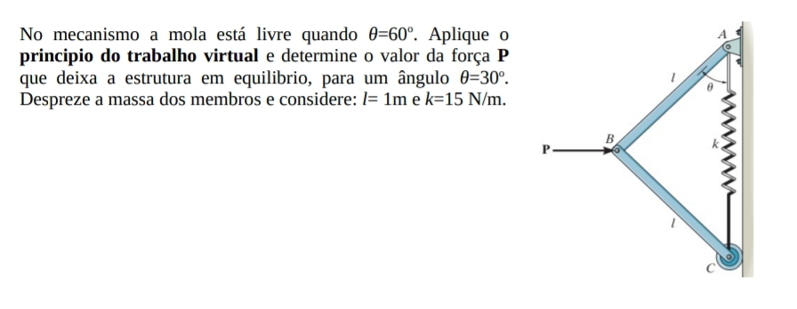 No mecanismo a mola está livre quando θ =60°. Aplique o 
principio do trabalho virtual e determine o valor da força P 
que deixa a estrutura em equilibrio, para um ângulo θ =30°. 
Despreze a massa dos membros e considere: l=1m e k=15N/m.