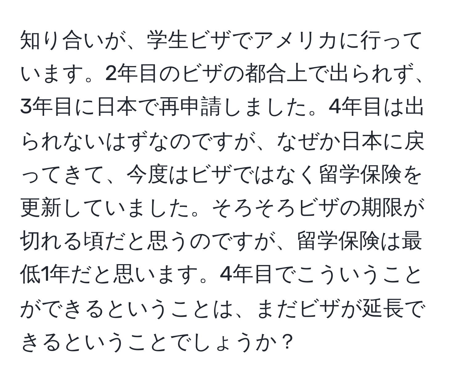 知り合いが、学生ビザでアメリカに行っています。2年目のビザの都合上で出られず、3年目に日本で再申請しました。4年目は出られないはずなのですが、なぜか日本に戻ってきて、今度はビザではなく留学保険を更新していました。そろそろビザの期限が切れる頃だと思うのですが、留学保険は最低1年だと思います。4年目でこういうことができるということは、まだビザが延長できるということでしょうか？