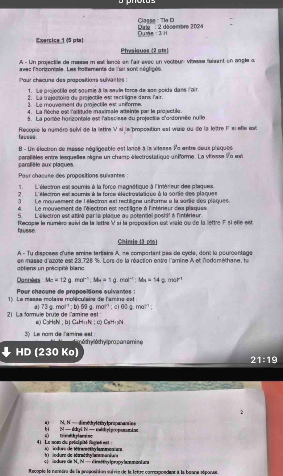 Classe : Tle D
Date : 2 décembre 2024
Durée : 3 H
Exercice 1 (5 pts)
Physiques (2 pts)
A - Un projectile de masse m est lancé en l'air avec un vecteur- vitesse faisant un angle α
avec l'horizontale. Les frottements de l'air sont négligés.
Pour chacune des propositions suivantes :
1. Le projectile est soumis à la seule force de son poids dans l'air.
2. La trajectoire du projectile est rectiligne dans l'air.
3. Le mouvement du projectile est uniforme.
4. La flèche est l'altitude maximale atteinte par le projectile.
5. La portée horizontale est l'abscisse du projectile d'ordonnée nulle.
Recopie le numéro suivi de la lettre V si laproposition est vraie ou de la lettre F si elle est
fausse.
B - Un électron de masse négligeable est lancé à la vitesse Vo entre deux plaques
parallèles entre lesquelles règne un champ électrostatique uniforme. La vitesse Vo est
parallèle aux plaques.
Pour chacune des propositions suivantes :
1. L'électron est soumis à la force magnétique à l'intérieur des plaques.
2. L'électron est soumis à la force électrostatique à la sortie des plaques
3. Le mouvement de I électron est rectiligne uniforme a la sortie des plaques.
4.Le mouvement de l'électron est rectiligne à l'intérieur des plaques
5. L'électron est attiré par la plaque au potentiel positif à l'intérieur.
Recopie le numéro suivi de la lettre V si la proposition est vraie ou de la lettre F si elle est
fausse.
Chimie (3 pts)
A - Tu disposes d'une amine tertiaire A, ne comportant pas de cycle, dont le pourcentage
en masse d'azote est 23,728 %. Lors de la réaction entre l'amine A et l'iodométhane, tu
obtiens un précipité blanc.
Données : Mc=12g.mol^(-1);MH=1g.mol^(-1);M_N=14g.mol^(-1)
Pour chacune de propositions suivantes :
1) La masse molaire moléculaire de l'amine est :
a) 73g.mol^(-1); b) 59g.mol^(-1); c) 60g.mol^(-1);
2) La formule brute de l’amine est :
a) C₃H9N；b) C_4H_11N;c C_5H_13N.
3) Le nom de l'amine est :
é  th lé hyl propan a mine
HD (230 30
21:19
2
a) N, N — diméthyléthylpropanamine
b) N-ethy1N I  - méthylpropanamine
c) triméthylamine
4) Le nom du précipité formé est :
a) iodurc de tétraméthylammonium
b) iodure de tétraéthylammonium
c) iodure de N, N — diméthylpropylammonium
Recopie le numéro de la proposition suivie de la lettre correspondant à la bonne réponse.