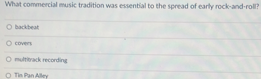 What commercial music tradition was essential to the spread of early rock-and-roll?
backbeat
covers
multitrack recording
Tin Pan Alley