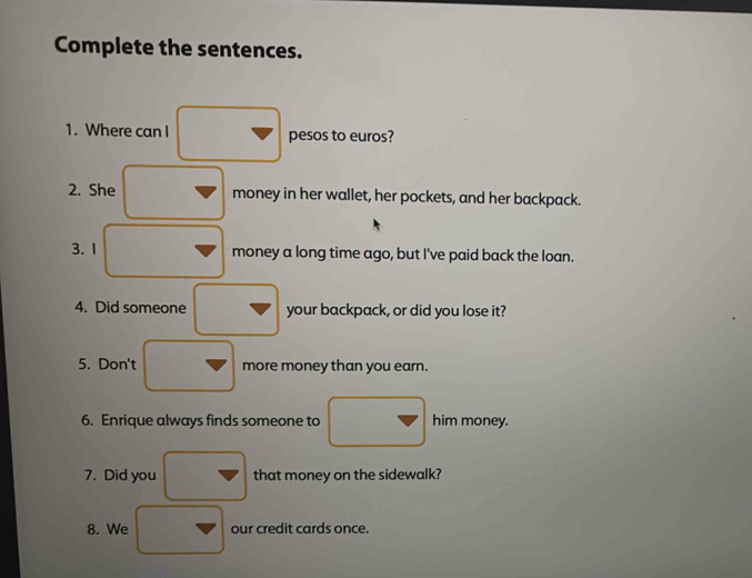 Complete the sentences. 
1. Where can I pesos to euros? 
2. She money in her wallet, her pockets, and her backpack. 
3.1 money a long time ago, but I've paid back the loan. 
4. Did someone your backpack, or did you lose it? 
5. Don't more money than you earn. 
6. Enrique always finds someone to him money. 
7. Did you that money on the sidewalk? 
8. We our credit cards once.