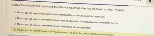 or y
Which of the following example shows the influence natural gas has had on human activity? (1 point)
Natural gas use to generate electricity has decreased the amount of electricity people use.
Natural gas use to generate electricity has increased efficiencies for business owners compared to coal.
Natural gas use to generate electricity has increased cost of heating homes.
Natural gas use to generate electricity has decreased the amount of goods businesses can produce.