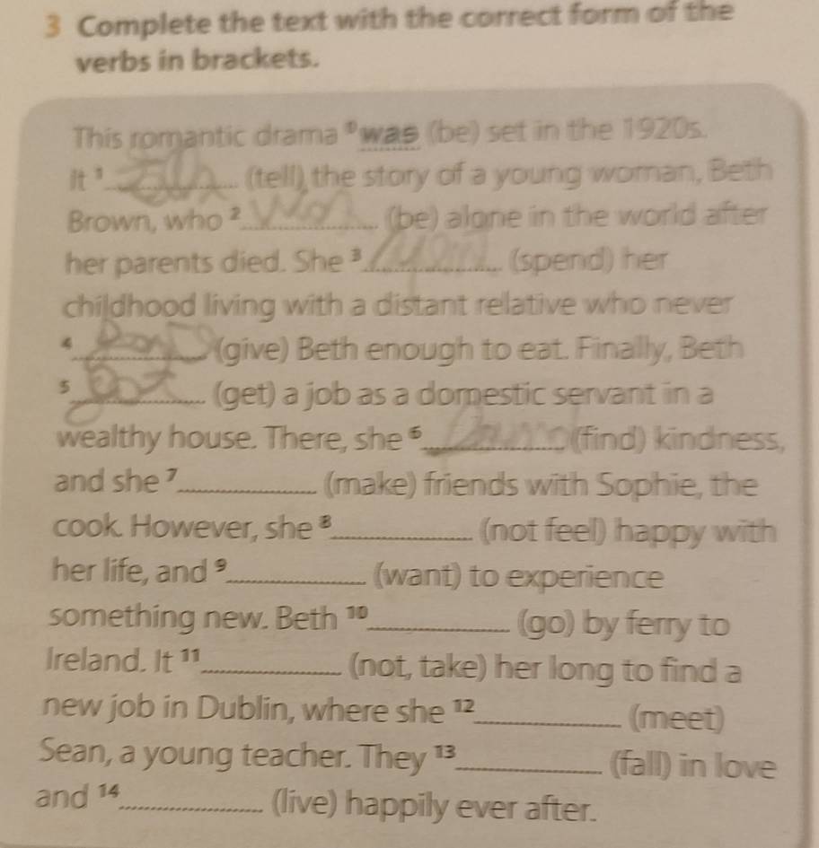 Complete the text with the correct form of the 
verbs in brackets. 
This romantic drama *was (be) set in the 1920s.
14
_(tell), the story of a young woman, Beth 
Brown, who ²_ (be) alone in the world after 
her parents died. She ³____ (spend) her 
childhood living with a distant relative who never 
4 _ _(give) Beth enough to eat. Finally, Beth 
5 
_(get) a job as a domestic servant in a 
wealthy house. There, she _ (find) kindness, 
and she _(make) friends with Sophie, the 
cook. However, she_ (not feel) happy with 
her life, and _(want) to experience 
something new. Beth 1_ (go) by ferry to 
Ireland. it^(11) _ (not, take) her long to find a 
new job in Dublin, where she 1_ (meet) 
Sean, a young teacher. Th ey^(13) _(fall) in love 
and 14_ (live) happily ever after.