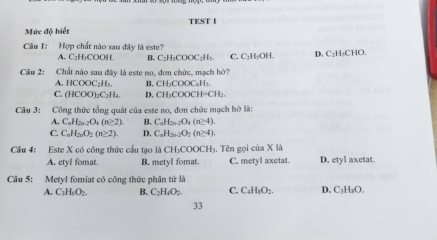 to sựr tong nợp,
TEST 1
Mức độ biết
Câu 1: Hợp chất nào sau đây là este?
A. C_2H_5 a OOF B. C_2H_5COOC_2H_5. C. C_2H_5OH.
D. C_2H_5 CHO.
Câu 2: Chất nào sau đây là este no, đơn chức, mạch hở?
A. HCOOC_2H_5. B. CH_3COOC_6H_5.
C. (HCOO)_2C_2H_4. D. CH_3COOCH=CH_2. 
Câu 3: Công thức tổng quát của este no, đơn chức mạch hở là:
A. C_nH_2n-2O_4(n≥ 2). B. C_nH_2n-2O_4(n≥ 4).
C. C_nH_2nO_2(n≥ 2). D. C_nH_2n-2O_2(n≥ 4). 
Câu 4: Este X có công thức cấu tạo là CH_3COOCH_3. Tên gọi của X là
A. etyl fomat. B. metyl fomat. C. metyl axetat. D. etyl axetat.
Câu 5: Metyl fomiat có công thức phân tử là
A. C_3H_6O_2. B. C_2H_4O_2. C. C_4H_8O_2. D. C_3H_8O. 
33