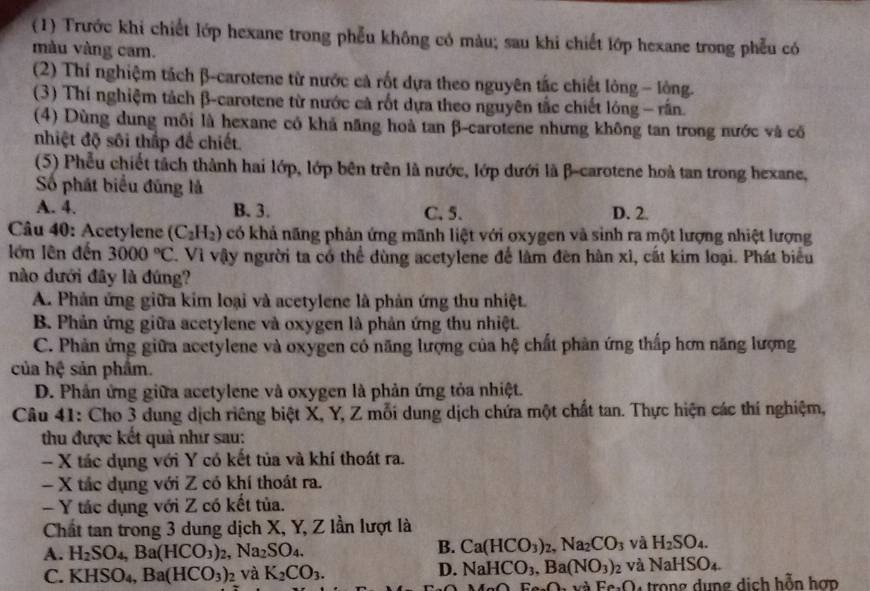(1) Trước khi chiết lớp hexane trong phẫu không có màu; sau khi chiết lớp hexane trong phẫu có
màu vàng cam.
(2) Thí nghiệm tách β-carotene từ nước cả rốt dựa theo nguyên tắc chiết lỏng - lòng.
(3) Thí nghiệm tách β-carotene từ nước cả rốt dựa theo nguyên tắc chiết lóng - rấn.
(4) Dùng dung môi là hexane có khả năng hoà tan β-carotene nhưng không tan trong nước và cổ
nhiệt độ sôi thấp để chiết.
(5) Phễu chiết tách thành hai lớp, lớp bên trên là nước, lớp dưới là β-carotene hoà tan trong hexane,
Số phát biểu đũng là
A. 4. B. 3. C, 5. D. 2.
Câu 40: Acetylene (C_2H_2) có khả năng phản ứng mãnh liệt với oxygen và sinh ra một lượng nhiệt lượng
lớn lên đến 3000°C. Vì vậy người ta có thể dùng acetylene để làm đèn hàn xì, cất kim loại. Phát biểu
nào dưới đây là đúng?
A. Phản ứng giữa kim loại và acetylene là phản ứng thu nhiệt.
B. Phản ứng giữa acetylene và oxygen là phản ứng thu nhiệt.
C. Phản ứng giữa acetylene và oxygen có năng lượng của hệ chất phản ứng thấp hơn năng lượng
của hệ sản phẩm.
D. Phản ứng giữa acetylene và oxygen là phản ứng tỏa nhiệt.
Câu 41: Cho 3 dung dịch riêng biệt X, Y, Z mỗi dung dịch chứa một chất tan. Thực hiện các thí nghiệm,
thu được kết quả như sau:
- X tác dụng với Y có kết tủa và khí thoát ra.
- X tắc dụng với Z có khí thoát ra.
- Y tác dụng với Z có kết tủa.
Chất tan trong 3 dung dịch X, Y, Z lần lượt là
A. H_2SO_4,Ba(HCO_3)_2,Na_2SO_4.
B. Ca(HCO_3)_2,Na_2CO_3 và H_2SO_4.
C. KHSO_4 Ba(HCO_3)_2 và K_2CO_3.
D. NaHCO_3,Ba(NO_3)_2 và NaHSO_4.
FesOn và Fe.O trong dung dịch hỗn hợp