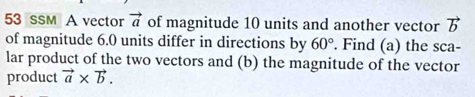 sSM A vector vector a of magnitude 10 units and another vector vector b
of magnitude 6.0 units differ in directions by 60°. Find (a) the sca- 
lar product of the two vectors and (b) the magnitude of the vector 
product vector a* vector b.