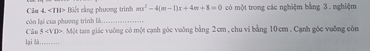 Biết rằng phương trình mx^2-4(m-1)x+4m+8=0 có một trong các nghiệm bằng 3. nghiệm 
còn lại của phương trình là._ 
Câu 5 . Một tam giác vuông có một cạnh góc vuông bằng 2cm, chu vi bằng 10cm. Cạnh góc vuông còn 
lại là._