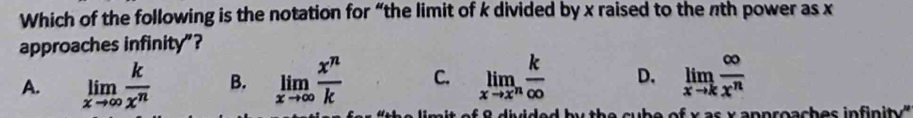 Which of the following is the notation for “the limit of k divided by x raised to the nth power as x
approaches infinity”?
A. limlimits _xto ∈fty  k/x^n  B. limlimits _xto ∈fty  x^n/k  C. limlimits _xto x^n k/∈fty   D. limlimits _xto k ∈fty /x^n 
O d é rido d x a n p ro a ch e s in in t