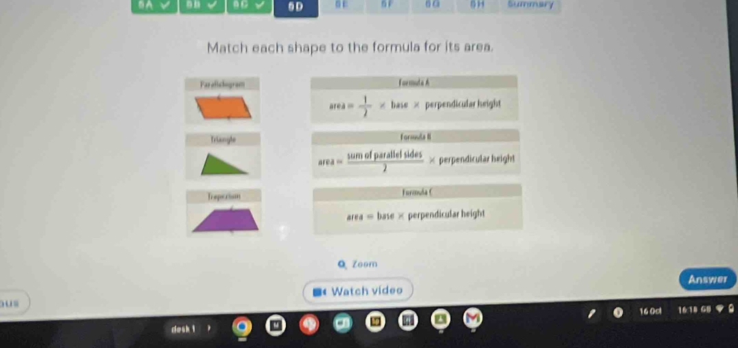 θC 6D
DA s E 6 F 6 G 5 H Summary
Match each shape to the formula for its area.
Paralislogram formula h
area= 1/2 * base* perpendicular height
Triangle formula B
area= sumofparallelsides/2 * perpendicular height
Traperism Formula (
area=base* perpendicular height
Q Zeem
■«Watch video Answer
u
160c 16
desh i