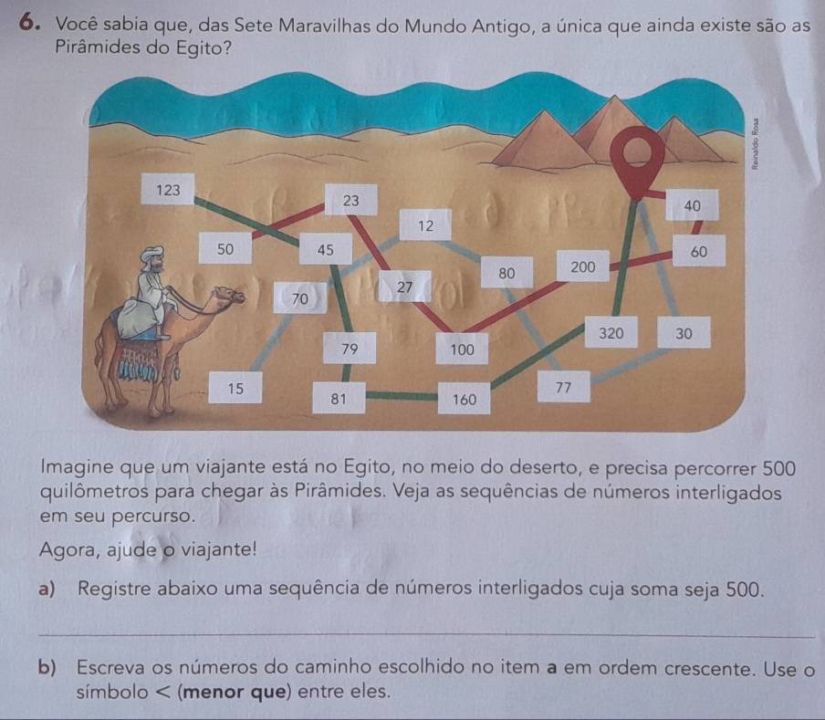 Você sabia que, das Sete Maravilhas do Mundo Antigo, a única que ainda existe são as 
Pirâmides do Egito? 
Imagine que um viajante está no Egito, no meio do deserto, e precisa percorrer 500
quilômetros para chegar às Pirâmides. Veja as sequências de números interligados 
em seu percurso. 
Agora, ajude o viajante! 
a) Registre abaixo uma sequência de números interligados cuja soma seja 500. 
_ 
b) Escreva os números do caminho escolhido no item a em ordem crescente. Use o 
símbolo < (menor que) entre eles.