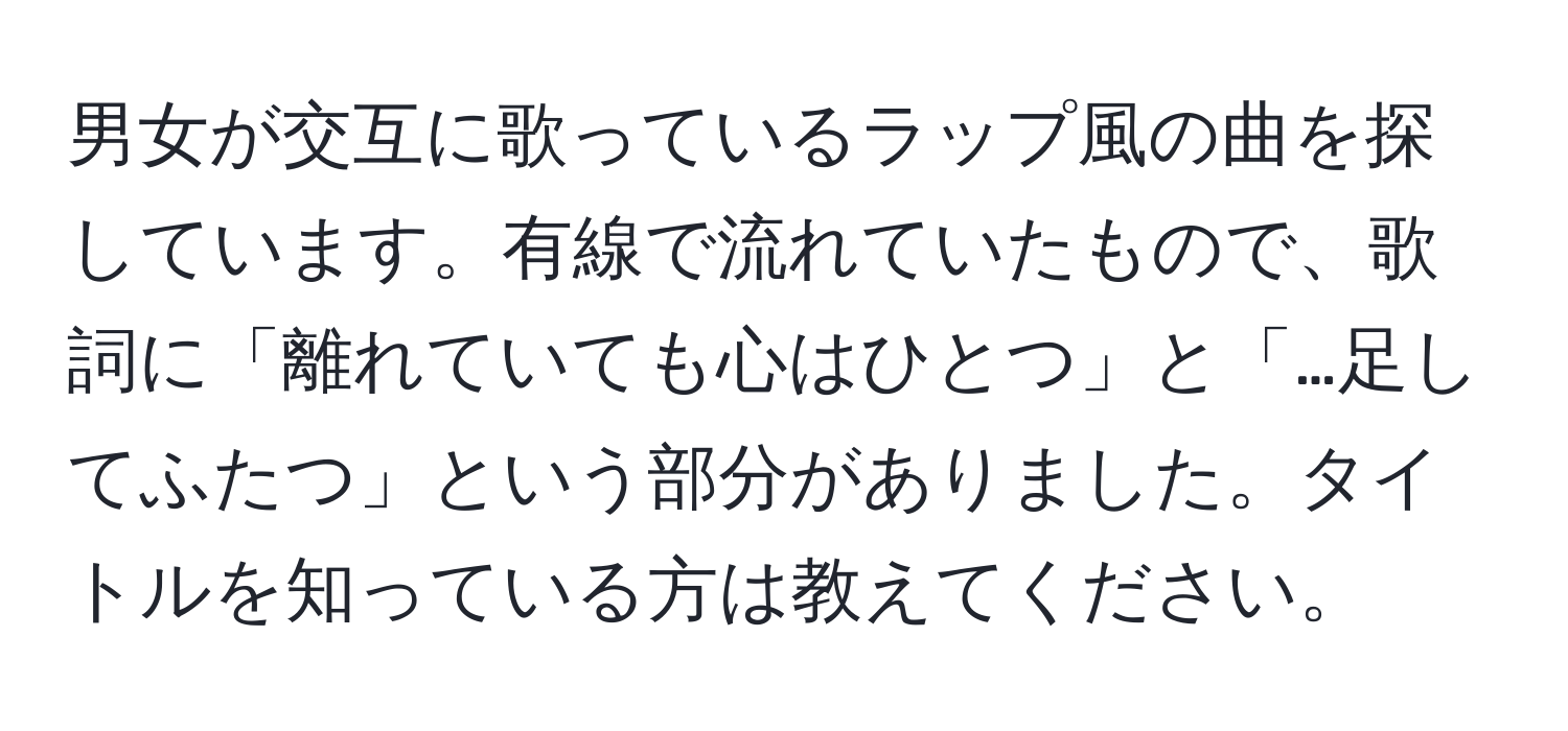 男女が交互に歌っているラップ風の曲を探しています。有線で流れていたもので、歌詞に「離れていても心はひとつ」と「…足してふたつ」という部分がありました。タイトルを知っている方は教えてください。