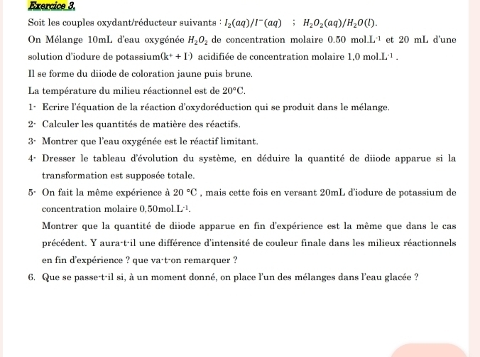 Soit les couples oxydant/réducteur suivants : I_2(aq)/I^-(aq); H_2O_2(aq)/H_2O(l). 
On Mélange 10mL d'eau oxygénée H_2O_2 de concentration molaire 0.50 mol. L^(-1) et 20 mL d'une 
solution d’iodure de potassium (k^++I^-) acidifiée de concentration molaire 1.0mol.L^(-1). 
Il se forme du diiode de coloration jaune puis brune. 
La température du milieu réactionnel est de 20°C. 
1· Ecrire l'équation de la réaction d'oxydoréduction qui se produit dans le mélange. 
2· Calculer les quantités de matière des réactifs. 
3· Montrer que l'eau oxygénée est le réactif limitant. 
4ª Dresser le tableau d'évolution du système, en déduire la quantité de diiode apparue si la 
transformation est supposée totale. 
5. On fait la même expérience à 20°C , mais cette fois en versant 20mL d’iodure de potassium de 
concentration molaire 0,50mol L^(-1). 
Montrer que la quantité de diiode apparue en fin d'expérience est la même que dans le cas 
précédent. Y aura-t-il une différence d'intensité de couleur finale dans les milieux réactionnels 
en fin d'expérience ? que va·t-on remarquer ? 
6. Que se passe-t-il si, à un moment donné, on place l'un des mélanges dans l'eau glacée ?