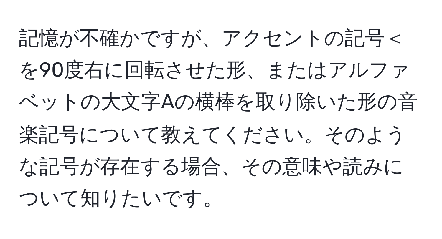 記憶が不確かですが、アクセントの記号＜を90度右に回転させた形、またはアルファベットの大文字Aの横棒を取り除いた形の音楽記号について教えてください。そのような記号が存在する場合、その意味や読みについて知りたいです。