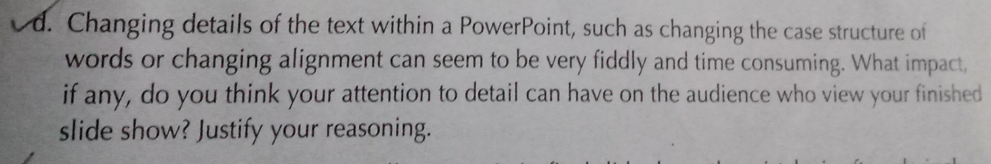 Changing details of the text within a PowerPoint, such as changing the case structure of 
words or changing alignment can seem to be very fiddly and time consuming. What impact, 
if any, do you think your attention to detail can have on the audience who view your finished 
slide show? Justify your reasoning.