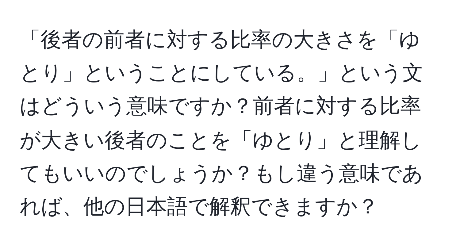 「後者の前者に対する比率の大きさを「ゆとり」ということにしている。」という文はどういう意味ですか？前者に対する比率が大きい後者のことを「ゆとり」と理解してもいいのでしょうか？もし違う意味であれば、他の日本語で解釈できますか？