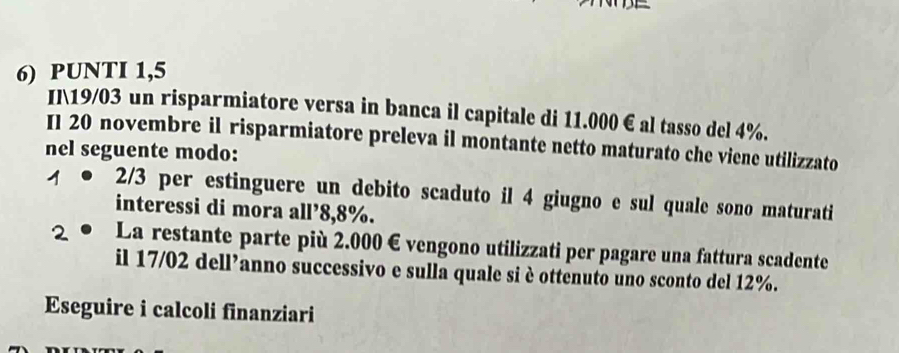 PUNTI 1,5 
Il 19/03 un risparmiatore versa in banca il capitale di 11.000 € al tasso del 4%. 
I1 20 novembre il risparmiatore preleva il montante netto maturato che viene utilizzato 
nel seguente modo: 
1 2/3 per estinguere un debito scaduto il 4 giugno e sul quale sono maturati 
interessi di mora all’ 8,8%. 
2 La restante parte più 2.000 € vengono utilizzati per pagare una fattura scadente 
il 17/02 dell’anno successivo e sulla quale si è ottenuto uno sconto del 12%. 
Eseguire i calcoli finanziari