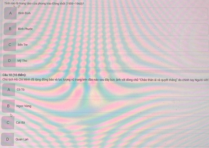 Tỉnh nào là trung tâm của phong trào Đồng khởi (1959-1960)?
A Bình Định
B Bình Phước
C Bến Tre
D Mỹ Tho
Câu 10 (10 điểm):
Chủ tịch Hồ Chí Minh đã tặng đồng bào và lực lượng vũ trang trên đảo nào sau đây bức ảnh với dòng chữ ''Chào thân ái và quyết thắng'' do chính tay Người viết
A Cô Tô
B Ngọc Vừng
C Cát Bà
D Quan Lạn