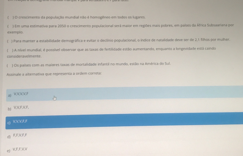 ( ) O crescimento da população mundial não é homogêneo em todos os lugares.
( ) Em uma estimativa para 2050 o crescimento populacional será maior em regiões mais pobres, em países da África Subsaariana por
exempo.
( ) Para manter a estabilidade demográfica e evitar o declínio populacional, o índice de natalidade deve ser de 2, 1 filhos por mulher.
) A nível mundial, é possível observar que as taxas de fertilidade estão aumentando, enquanto a longevidade está caindo
consideravelmente.
[ ) Os países com as maiores taxas de mortalidade infantil no mundo, estão na América do Sul.
Assinale a alternativa que representa a ordem correta:
aJ VVVVF
bJ V, V, F, V, F,
Q VVV, FF
d) F, F, V, F, F
e VFFVV