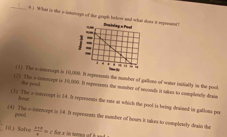 9.) What is the x-intercept of the graph below and whatoes it represent?
(1) The x-intercept is 10,00. It represents the number of gallons of water initially in the pool.
the pool.
(2) The x-intercept is 10,000. It represents the number of seconds it takes to completely drain
hour.
(3) The x-intercept is 14. It represents the rate at which the pool is being drained in gallons per
pool.
(4) The x-intercept is 14. It represents the number of hours it takes to completely drain the
_10.) Solve  (x+b)/4 =c for x in terms of h and